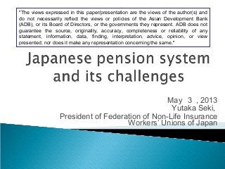 May ３ , 2013
Yutaka Seki,
President of Federation of Non-Life Insurance
Workers’ Unions of Japan
"The views expressed in this paper/presentation are the views of the author(s) and
do not necessarily reflect the views or policies of the Asian Development Bank
(ADB), or its Board of Directors, or the governments they represent. ADB does not
guarantee the source, originality, accuracy, completeness or reliability of any
statement, information, data, finding, interpretation, advice, opinion, or view
presented, nor does it make any representation concerning the same."
 