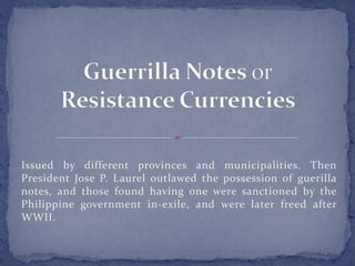 Issued by different provinces and municipalities. Then
President Jose P. Laurel outlawed the possession of guerilla
notes, and those found having one were sanctioned by the
Philippine government in-exile, and were later freed after
WWII.
 