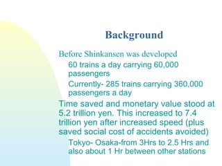 Background
Before Shinkansen was developed
60 trains a day carrying 60,000
passengers
Currently- 285 trains carrying 360,000
passengers a day
Time saved and monetary value stood at
5.2 trillion yen. This increased to 7.4
trillion yen after increased speed (plus
saved social cost of accidents avoided)
Tokyo- Osaka-from 3Hrs to 2.5 Hrs and
also about 1 Hr between other stations
 