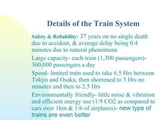 Details of the Train System
Safety & Reliability: 37 years on no single death
due to accident, & average delay being 0.4
minutes due to natural phenomena
Large capacity- each train (1,300 passengers)-
360,000 passengers a day
Speed- limited train used to take 6.5 Hrs between
Tokyo and Osaka, then shortened to 3 Hrs no
minutes and then to 2.5 Hrs
Environmentally friendly- little noise & vibration
and efficient energy use (1/9 CO2 as compared to
cars over 1km & 1/6 of airplanes)- new type of
trains are even better
 
