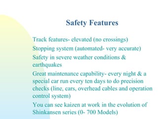 Safety Features
Track features- elevated (no crossings)
Stopping system (automated- very accurate)
Safety in severe weather conditions &
earthquakes
Great maintenance capability- every night & a
special car run every ten days to do precision
checks (line, cars, overhead cables and operation
control system)
You can see kaizen at work in the evolution of
Shinkansen series (0- 700 Models)
 