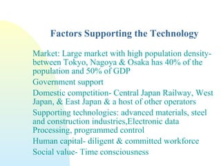 Factors Supporting the Technology
Market: Large market with high population density-
between Tokyo, Nagoya & Osaka has 40% of the
population and 50% of GDP
Government support
Domestic competition- Central Japan Railway, West
Japan, & East Japan & a host of other operators
Supporting technologies: advanced materials, steel
and construction industries,Electronic data
Processing, programmed control
Human capital- diligent & committed workforce
Social value- Time consciousness
 