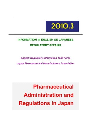 2010.3
INFORMATION IN ENGLISH ON JAPANESE
REGULATORY AFFAIRS

English Regulatory Information Task Force
Japan Pharmaceutical Manufacturers Association

Pharmaceutical
Administration and
Regulations in Japan

 