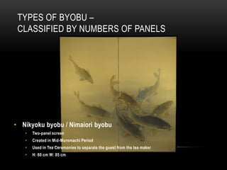 TYPES OF BYOBU –
 CLASSIFIED BY NUMBERS OF PANELS




• Nikyoku byobu / Nimaiori byobu
   •   Two-panel screen
   •   Created in Mid-Muromachi Period
   •   Used in Tea Ceremonies to separate the guest from the tea maker
   •   H: 60 cm W: 85 cm
 