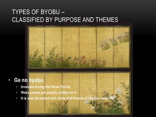 TYPES OF BYOBU –
 CLASSIFIED BY PURPOSE AND THEMES




• Ga no byobu
  • Invented during the Heian Period
  • Waka poems are usually written on it
  • It is also decorated with birds and flowers of the four seasons
 