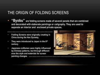 THE ORIGIN OF FOLDING SCREENS
• “Byobu” are folding screens made of several panels that are combined
    and decorated with elaborate paintings or caligraphy. They are used to
    separate an interior and enclosed private spaces.
----------------------------------
•   Folding Screens were originally creating in
    China during the Han Dynasty.
•   They were introduced to Japan in the 8 th
    century
•   Japanese craftsmen were highly influenced
    by Chinese patterns, but through different
    eras the style and materials for screen
    painting changes. - - - - - - - - - - - - - - - - - - - - - - - - - - - - - - - - - - - - - - - - - - - - - - - - - -
 