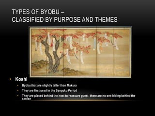 TYPES OF BYOBU –
CLASSIFIED BY PURPOSE AND THEMES




• Koshi
   •   Byobu that are slightly taller than Makura
   •   They are first used in the Sengoku Period
   •   They are placed behind the host to reassure guest there are no one hiding behind the
       screen
 