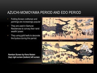 AZUCHI-MOMOYAMA PERIOD AND EDO PERIOD
•   Folding Screen craftsman and
    paintings are increasingly popular
•   They are used in Samurai
    Residences to convey their rank/
    wealth/ power.
•   They using gold leafs to decorate
    the byobus during this period.




Namban Screen by Kano Naizen
(top) right screen (bottom) left screen
 