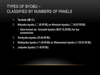 TYPES OF BYOBU –
CLASSIFIED BY NUMBERS OF PANELS
  1.   Tsuitate (衝立)
  2.   Nikyoku byobu (二曲屏風) or Nimaiori byobu (二枚折屏風)
       • Also known as furosaki byobu (風炉先屏風) for tea
         ceremonies
  3.   Yonkyoku byobu (四曲屏風)
  4.   Rokkyoku byobu (六曲屏風) or Rokumaiori byobu (六枚折屏風)
  5.   Jukyoku byobu (十曲屏風)
 