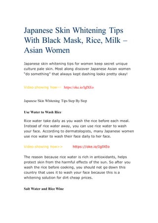 Japanese Skin Whitening Tips
With Black Mask, Rice, Milk –
Asian Women
Japanese skin whitening tips for women keep secret unique
culture pale skin. Most along discover Japanese Asian women
“do something” that always kept dashing looks pretty okay!
Video showing how>> https://oke.io/IglXEo
Japanese Skin Whitening Tips Step By Step
Use Water to Wash Rice
Rice water take daily as you wash the rice before each meal.
Instead of rice water away, you can use rice water to wash
your face. According to dermatologists, many Japanese women
use rice water to wash their face daily to her face.
Video showing how>> https://oke.io/IglXEo
The reason because rice water is rich in antioxidants, helps
protect skin from the harmful effects of the sun. So after you
wash the rice before cooking, you should not go down this
country that uses it to wash your face because this is a
whitening solution for dirt cheap prices.
Salt Water and Rice Wine
 