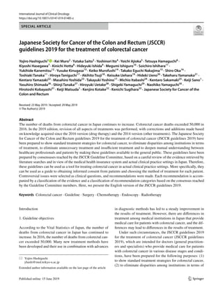 Vol.:(0123456789)
1 3
International Journal of Clinical Oncology
https://doi.org/10.1007/s10147-019-01485-z
SPECIAL ARTICLE
Japanese Society for Cancer of the Colon and Rectum (JSCCR)
guidelines 2019 for the treatment of colorectal cancer
Yojiro Hashiguchi1
· Kei Muro2
· Yutaka Saito3
· Yoshinori Ito4
· Yoichi Ajioka5
· Tetsuya Hamaguchi6
·
Kiyoshi Hasegawa7
· Kinichi Hotta8
· Hideyuki Ishida9
· Megumi Ishiguro10
· Soichiro Ishihara11
·
Yukihide Kanemitsu12
· Yusuke Kinugasa13
· Keiko Murofushi14
· Takako Eguchi Nakajima15
· Shiro Oka16
·
Toshiaki Tanaka11
· Hiroya Taniguchi17
· Akihito Tsuji18
· Keisuke Uehara19
· Hideki Ueno20
· Takeharu Yamanaka21
·
Kentaro Yamazaki22
· Masahiro Yoshida23
· Takayuki Yoshino17
· Michio Itabashi24
· Kentaro Sakamaki25
· Keiji Sano1
·
Yasuhiro Shimada26
· Shinji Tanaka27
· Hiroyuki Uetake28
· Shigeki Yamaguchi29
· Naohiko Yamaguchi30
·
Hirotoshi Kobayashi31
· Keiji Matsuda1
· Kenjiro Kotake32
· Kenichi Sugihara33
· Japanese Society for Cancer of the
Colon and Rectum
Received: 23 May 2019 / Accepted: 29 May 2019
© The Author(s) 2019
Abstract
The number of deaths from colorectal cancer in Japan continues to increase. Colorectal cancer deaths exceeded 50,000 in
2016. In the 2019 edition, revision of all aspects of treatments was performed, with corrections and additions made based
on knowledge acquired since the 2016 version (drug therapy) and the 2014 version (other treatments). The Japanese Society
for Cancer of the Colon and Rectum guidelines 2019 for the treatment of colorectal cancer (JSCCR guidelines 2019) have
been prepared to show standard treatment strategies for colorectal cancer, to eliminate disparities among institutions in terms
of treatment, to eliminate unnecessary treatment and insufficient treatment and to deepen mutual understanding between
healthcare professionals and patients by making these guidelines available to the general public. These guidelines have been
prepared by consensuses reached by the JSCCR Guideline Committee, based on a careful review of the evidence retrieved by
literature searches and in view of the medical health insurance system and actual clinical practice settings in Japan. Therefore,
these guidelines can be used as a tool for treating colorectal cancer in actual clinical practice settings. More specifically, they
can be used as a guide to obtaining informed consent from patients and choosing the method of treatment for each patient.
Controversial issues were selected as clinical questions, and recommendations were made. Each recommendation is accom‑
panied by a classification of the evidence and a classification of recommendation categories based on the consensus reached
by the Guideline Committee members. Here, we present the English version of the JSCCR guidelines 2019.
Keywords Colorectal cancer · Guideline · Surgery · Chemotherapy · Endoscopy · Radiotherapy
Introduction
1. Guideline objectives
According to the Vital Statistics of Japan, the number of
deaths from colorectal cancer in Japan has continued to
increase. In 2016, the number of deaths from colorectal can‑
cer exceeded 50,000. Many new treatment methods have
been developed and their use in combination with advances
in diagnostic methods has led to a steady improvement in
the results of treatment. However, there are differences in
treatment among medical institutions in Japan that provide
medical care for patients with colorectal cancer, and the dif‑
ferences may lead to differences in the results of treatment.
Under such circumstances, the JSCCR guidelines 2019
for the treatment of colorectal cancer (JSCCR guidelines
2019), which are intended for doctors (general practition‑
ers and specialists) who provide medical care for patients
with colorectal cancer in various disease stages and condi‑
tions, have been prepared for the following purposes: (1)
to show standard treatment strategies for colorectal cancer,
(2) to eliminate disparities among institutions in terms of
* Yojiro Hashiguchi
yhashi@med.teikyo‑u.ac.jp
Extended author information available on the last page of the article
 