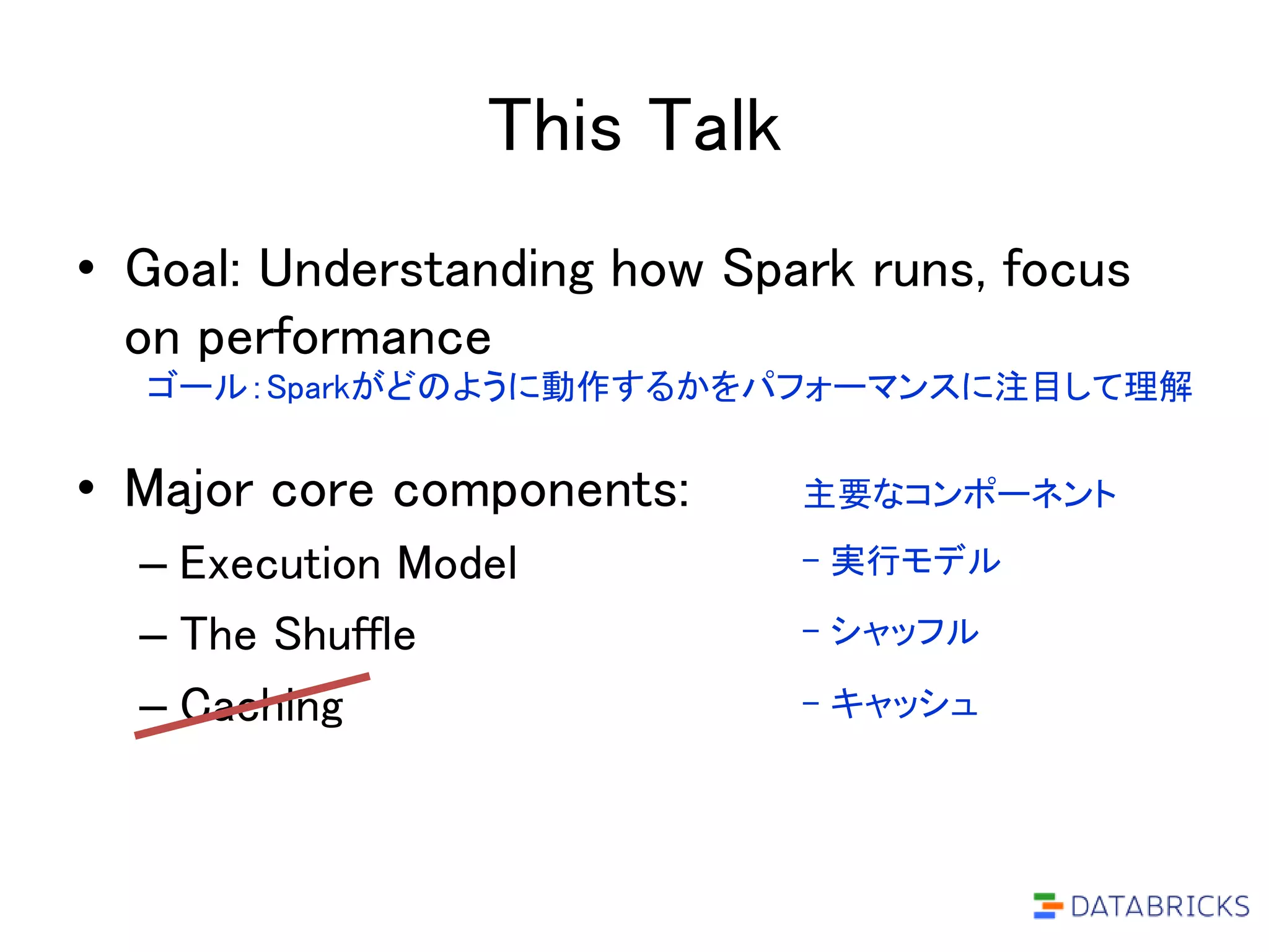 This Talk
• Goal: Understanding how Spark runs, focus
on performance
• Major core components:
– Execution Model
– The Shuffle
– Caching
ゴール：Sparkがどのように動作するかをパフォーマンスに注目して理解
主要なコンポーネント
- 実行モデル
- シャッフル
- キャッシュ
 