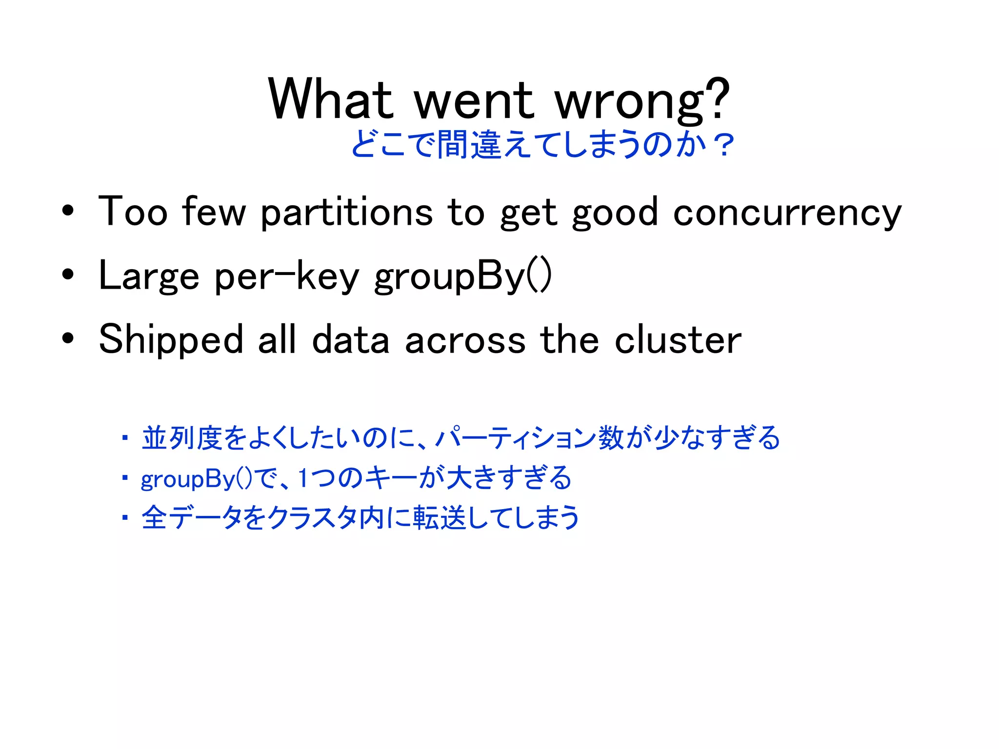 What went wrong?
• Too few partitions to get good concurrency
• Large per-key groupBy()
• Shipped all data across the cluster
どこで間違えてしまうのか？
・ 並列度をよくしたいのに、パーティション数が少なすぎる
・ groupBy()で、1つのキーが大きすぎる
・ 全データをクラスタ内に転送してしまう
 