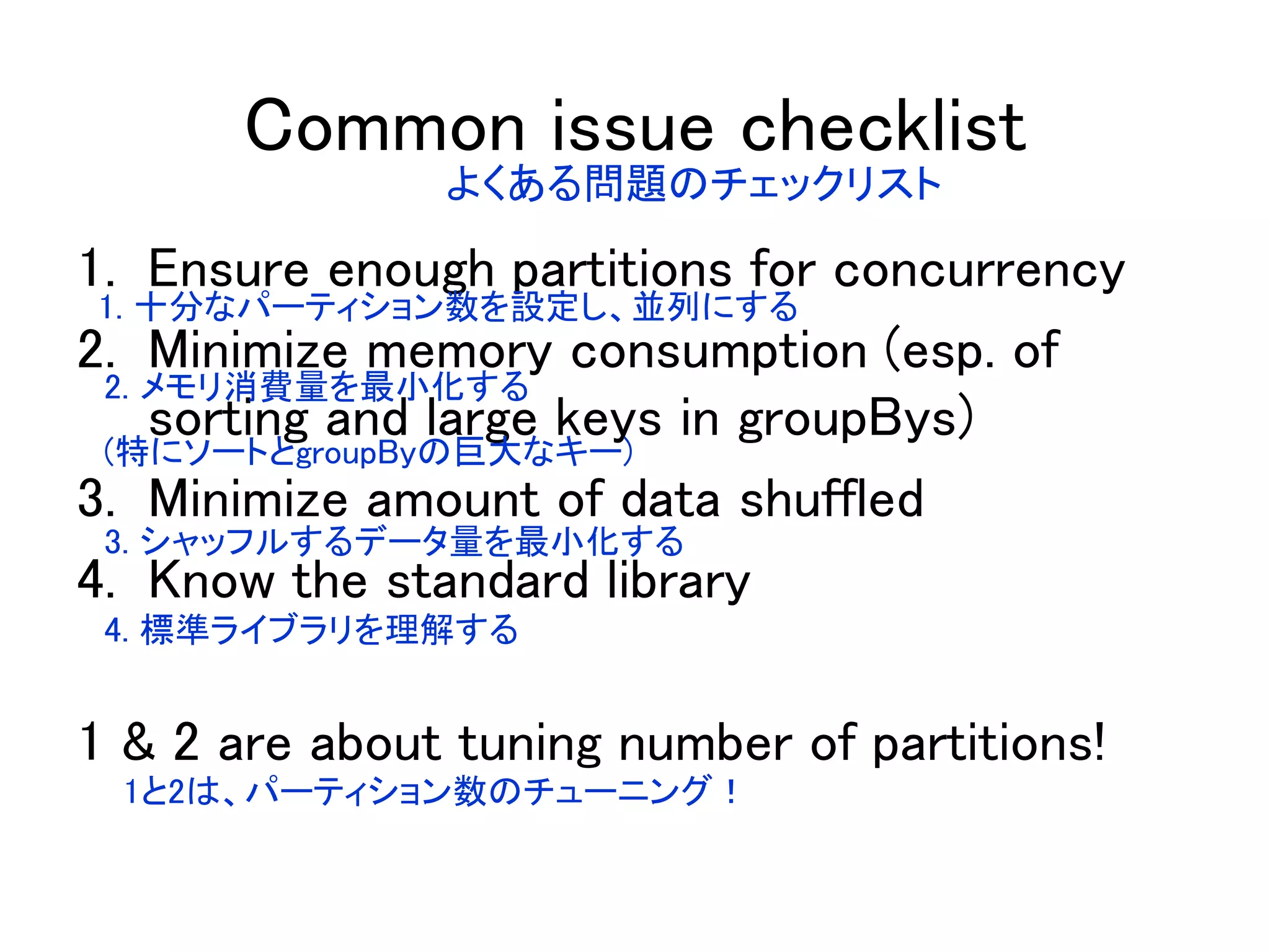 Common issue checklist
1. Ensure enough partitions for concurrency
2. Minimize memory consumption (esp. of
sorting and large keys in groupBys)
3. Minimize amount of data shuffled
4. Know the standard library
1 & 2 are about tuning number of partitions!
よくある問題のチェックリスト
1. 十分なパーティション数を設定し、並列にする
2. メモリ消費量を最小化する
(特にソートとgroupByの巨大なキー)
3. シャッフルするデータ量を最小化する
4. 標準ライブラリを理解する
1と2は、パーティション数のチューニング！
 