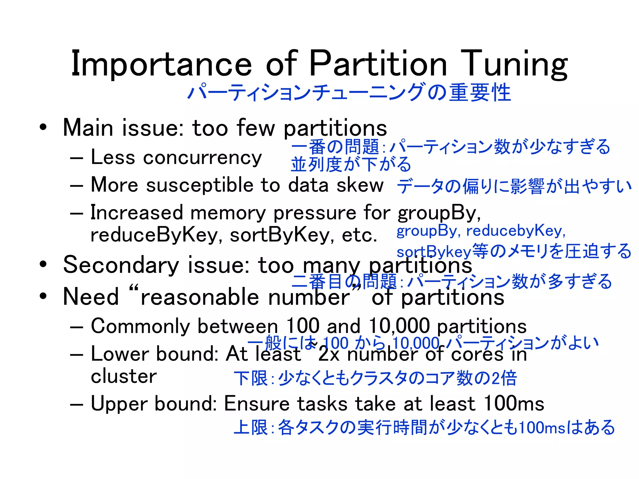 Importance of Partition Tuning
• Main issue: too few partitions
– Less concurrency
– More susceptible to data skew
– Increased memory pressure for groupBy,
reduceByKey, sortByKey, etc.
• Secondary issue: too many partitions
• Need “reasonable number” of partitions
– Commonly between 100 and 10,000 partitions
– Lower bound: At least ~2x number of cores in
cluster
– Upper bound: Ensure tasks take at least 100ms
パーティションチューニングの重要性
一番の問題：パーティション数が少なすぎる
並列度が下がる
データの偏りに影響が出やすい
groupBy, reducebyKey,
sortBykey等のメモリを圧迫する
二番目の問題：パーティション数が多すぎる
一般には 100 から 10,000 パーティションがよい
下限：少なくともクラスタのコア数の2倍
上限：各タスクの実行時間が少なくとも100msはある
 