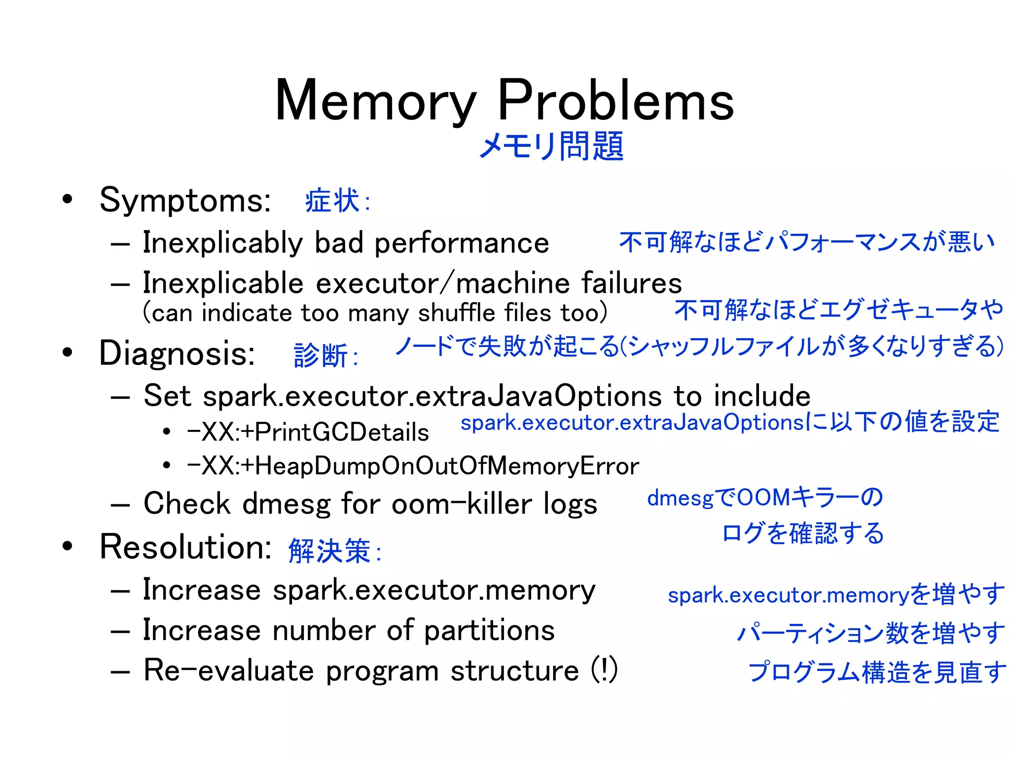 Memory Problems
• Symptoms:
– Inexplicably bad performance
– Inexplicable executor/machine failures
(can indicate too many shuffle files too)
• Diagnosis:
– Set spark.executor.extraJavaOptions to include
• -XX:+PrintGCDetails
• -XX:+HeapDumpOnOutOfMemoryError
– Check dmesg for oom-killer logs
• Resolution:
– Increase spark.executor.memory
– Increase number of partitions
– Re-evaluate program structure (!)
メモリ問題
症状：
不可解なほどパフォーマンスが悪い
不可解なほどエグゼキュータや
ノードで失敗が起こる(シャッフルファイルが多くなりすぎる)診断：
spark.executor.extraJavaOptionsに以下の値を設定
dmesgでOOMキラーの
ログを確認する
解決策：
spark.executor.memoryを増やす
パーティション数を増やす
プログラム構造を見直す
 