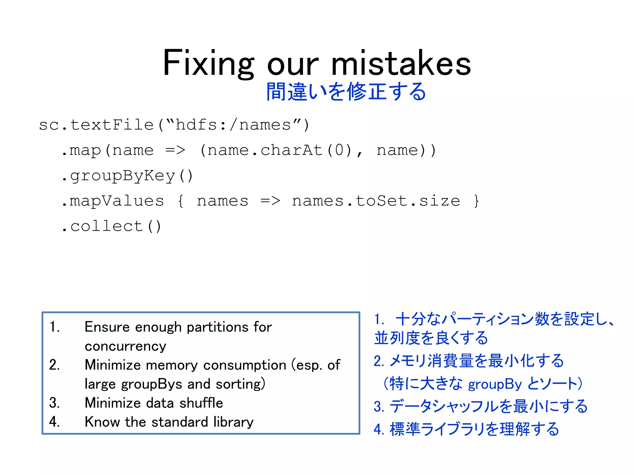Fixing our mistakes
sc.textFile(“hdfs:/names”)
.map(name => (name.charAt(0), name))
.groupByKey()
.mapValues { names => names.toSet.size }
.collect()
1. Ensure enough partitions for
concurrency
2. Minimize memory consumption (esp. of
large groupBys and sorting)
3. Minimize data shuffle
4. Know the standard library
間違いを修正する
1. 十分なパーティション数を設定し、
並列度を良くする
2. メモリ消費量を最小化する
(特に大きな groupBy とソート)
3. データシャッフルを最小にする
4. 標準ライブラリを理解する
 
