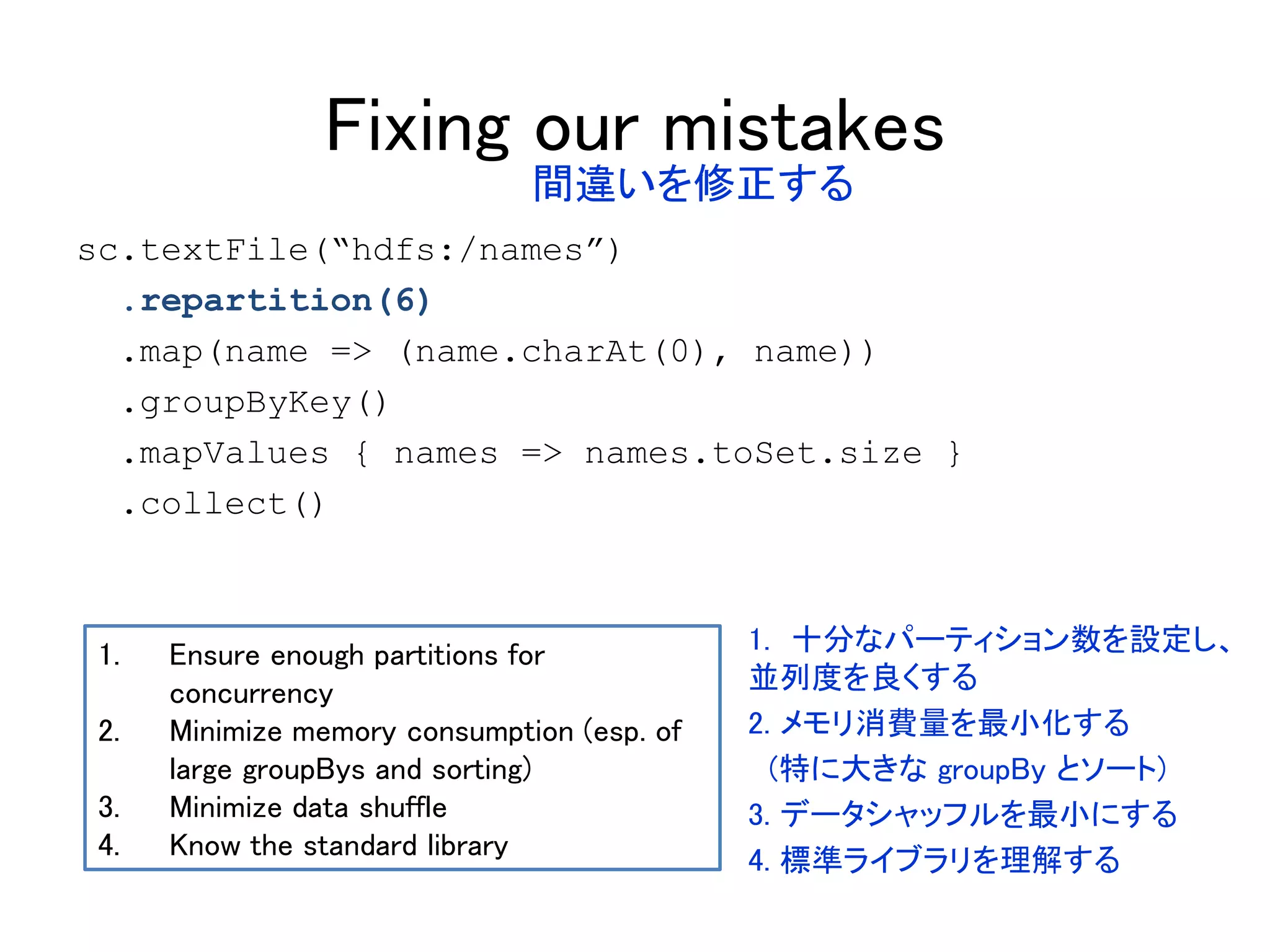 Fixing our mistakes
sc.textFile(“hdfs:/names”)
.repartition(6)
.map(name => (name.charAt(0), name))
.groupByKey()
.mapValues { names => names.toSet.size }
.collect()
1. Ensure enough partitions for
concurrency
2. Minimize memory consumption (esp. of
large groupBys and sorting)
3. Minimize data shuffle
4. Know the standard library
間違いを修正する
1. 十分なパーティション数を設定し、
並列度を良くする
2. メモリ消費量を最小化する
(特に大きな groupBy とソート)
3. データシャッフルを最小にする
4. 標準ライブラリを理解する
 