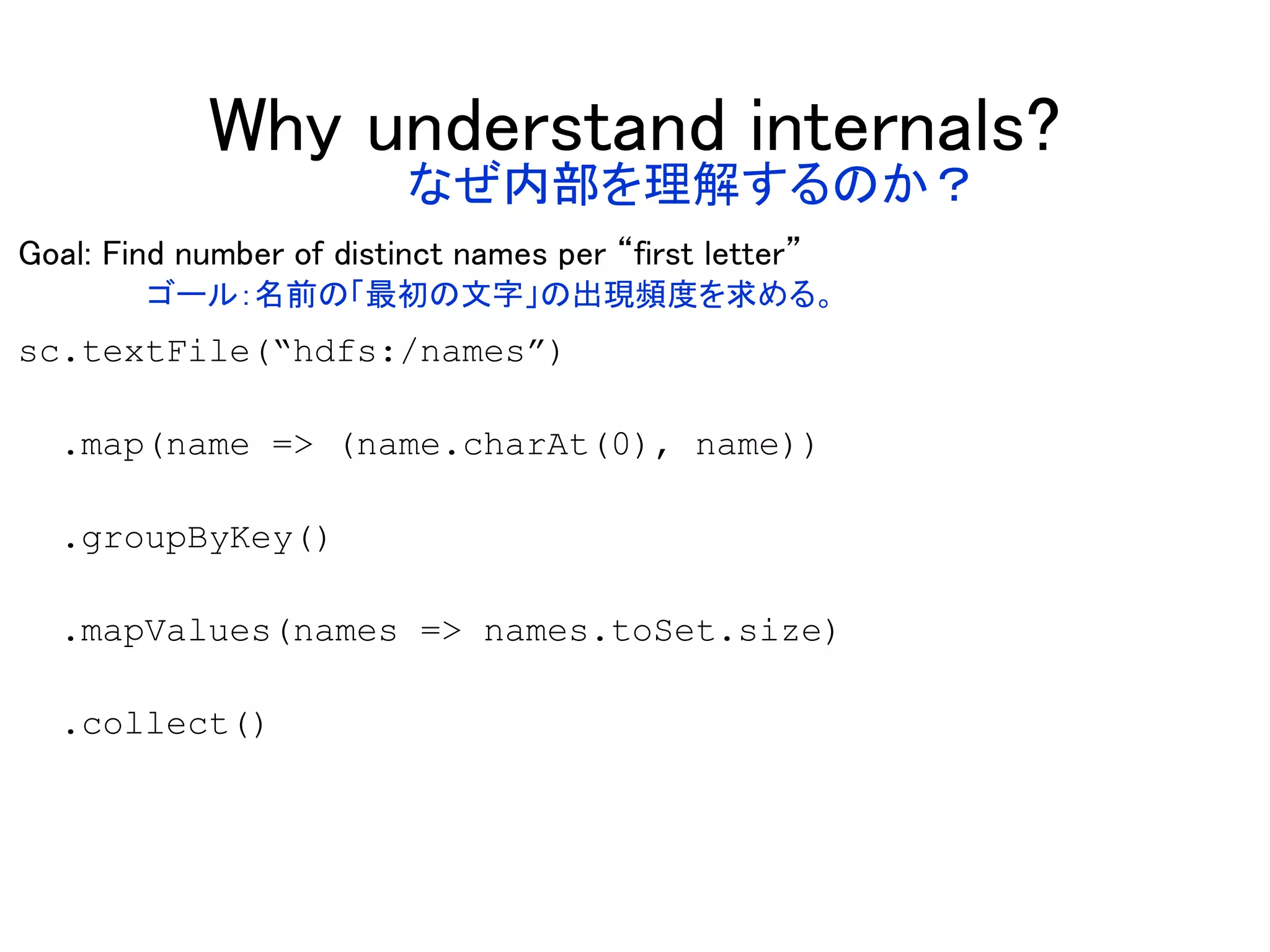 Why understand internals?
Goal: Find number of distinct names per “first letter”
sc.textFile(“hdfs:/names”)
.map(name => (name.charAt(0), name))
.groupByKey()
.mapValues(names => names.toSet.size)
.collect()
なぜ内部を理解するのか？
ゴール：名前の「最初の文字」の出現頻度を求める。
 