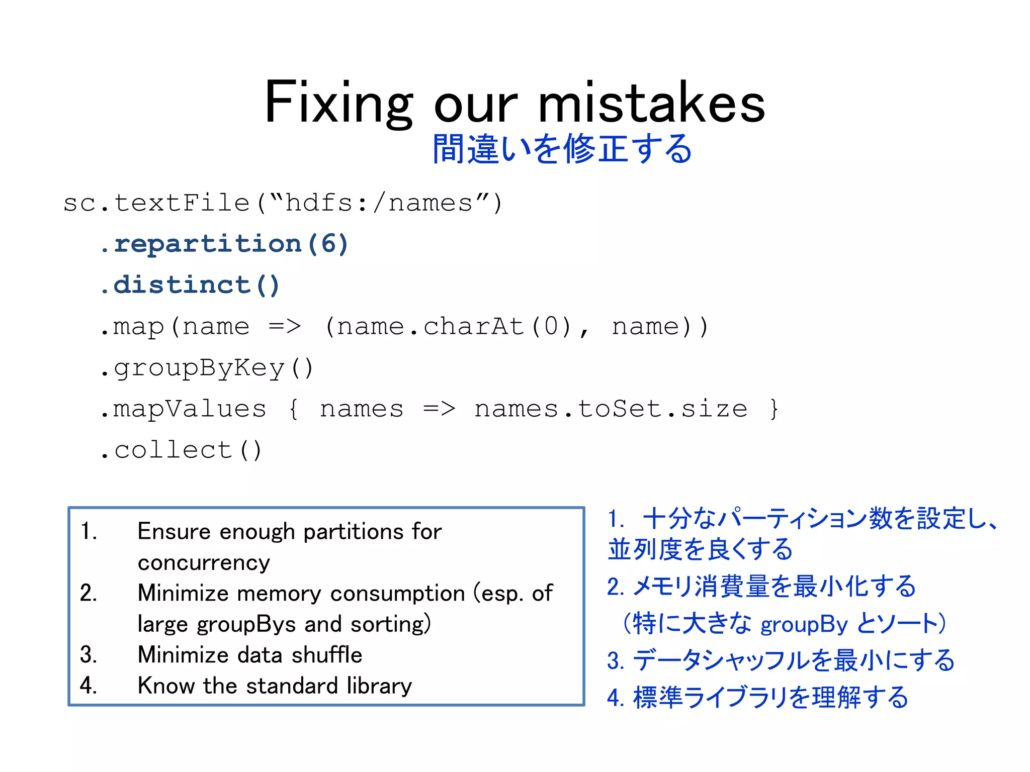 Fixing our mistakes
sc.textFile(“hdfs:/names”)
.repartition(6)
.distinct()
.map(name => (name.charAt(0), name))
.groupByKey()
.mapValues { names => names.toSet.size }
.collect()
1. Ensure enough partitions for
concurrency
2. Minimize memory consumption (esp. of
large groupBys and sorting)
3. Minimize data shuffle
4. Know the standard library
間違いを修正する
1. 十分なパーティション数を設定し、
並列度を良くする
2. メモリ消費量を最小化する
(特に大きな groupBy とソート)
3. データシャッフルを最小にする
4. 標準ライブラリを理解する
 