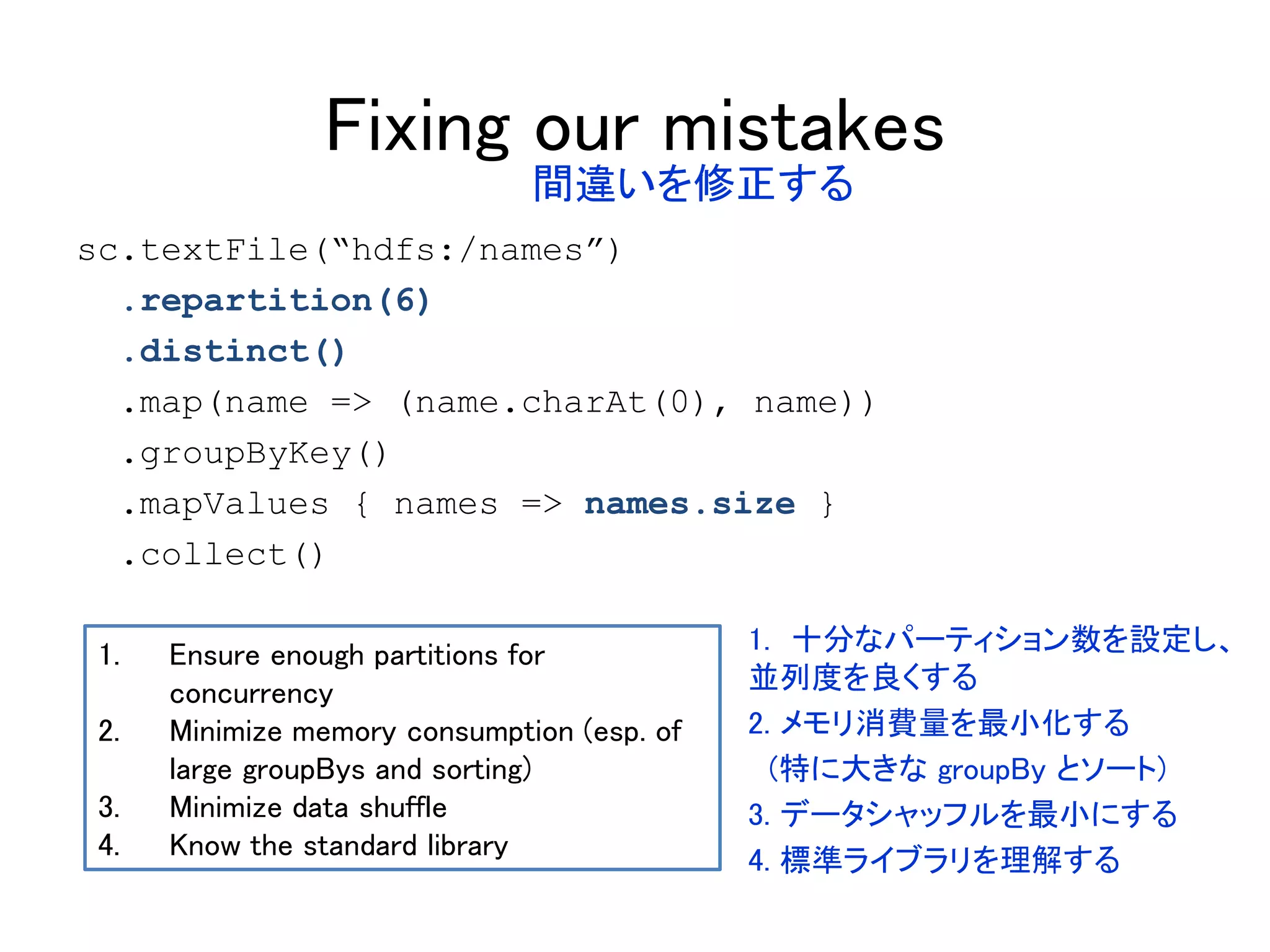 Fixing our mistakes
sc.textFile(“hdfs:/names”)
.repartition(6)
.distinct()
.map(name => (name.charAt(0), name))
.groupByKey()
.mapValues { names => names.size }
.collect()
1. Ensure enough partitions for
concurrency
2. Minimize memory consumption (esp. of
large groupBys and sorting)
3. Minimize data shuffle
4. Know the standard library
間違いを修正する
1. 十分なパーティション数を設定し、
並列度を良くする
2. メモリ消費量を最小化する
(特に大きな groupBy とソート)
3. データシャッフルを最小にする
4. 標準ライブラリを理解する
 