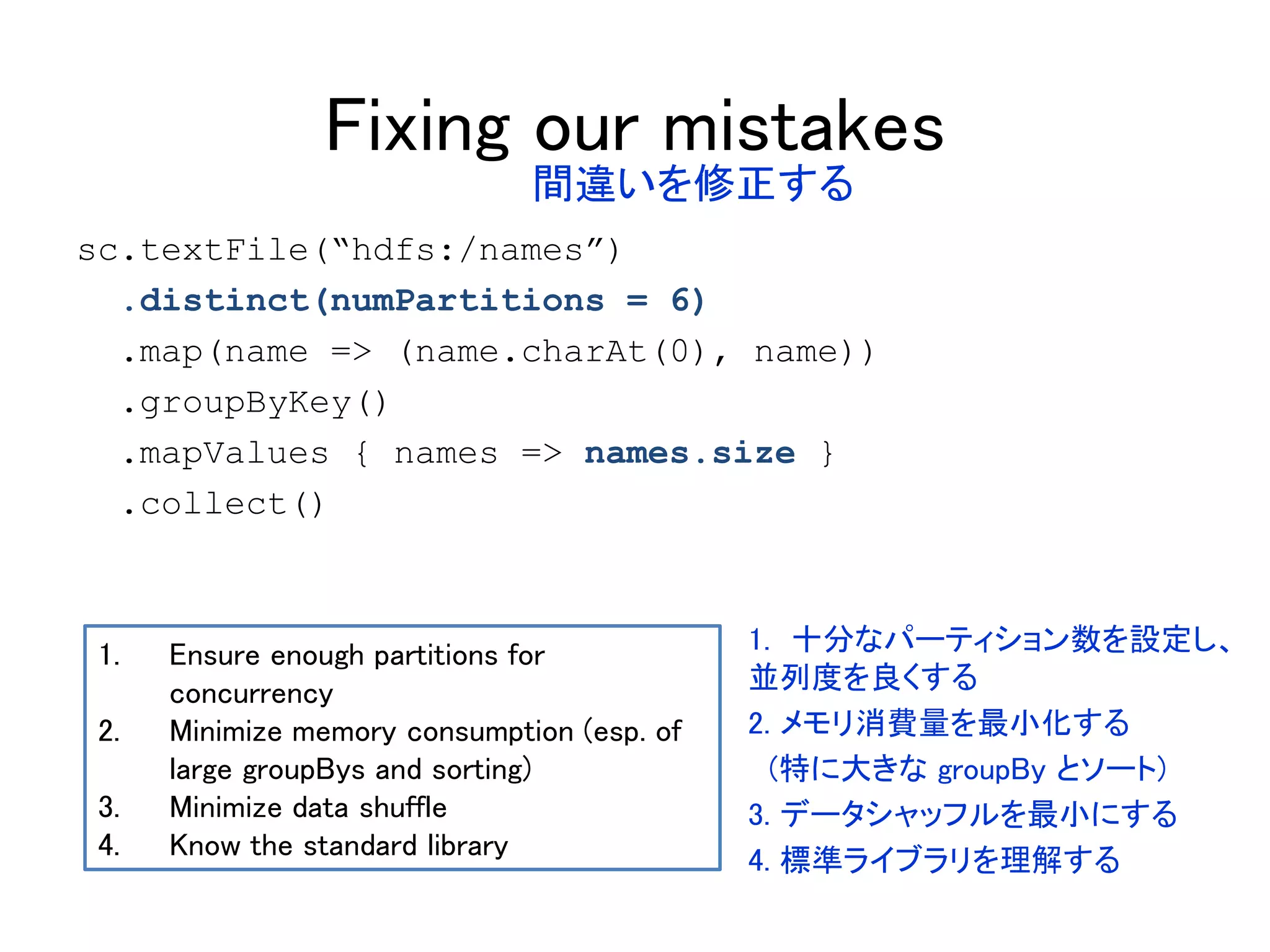 Fixing our mistakes
sc.textFile(“hdfs:/names”)
.distinct(numPartitions = 6)
.map(name => (name.charAt(0), name))
.groupByKey()
.mapValues { names => names.size }
.collect()
1. Ensure enough partitions for
concurrency
2. Minimize memory consumption (esp. of
large groupBys and sorting)
3. Minimize data shuffle
4. Know the standard library
間違いを修正する
1. 十分なパーティション数を設定し、
並列度を良くする
2. メモリ消費量を最小化する
(特に大きな groupBy とソート)
3. データシャッフルを最小にする
4. 標準ライブラリを理解する
 