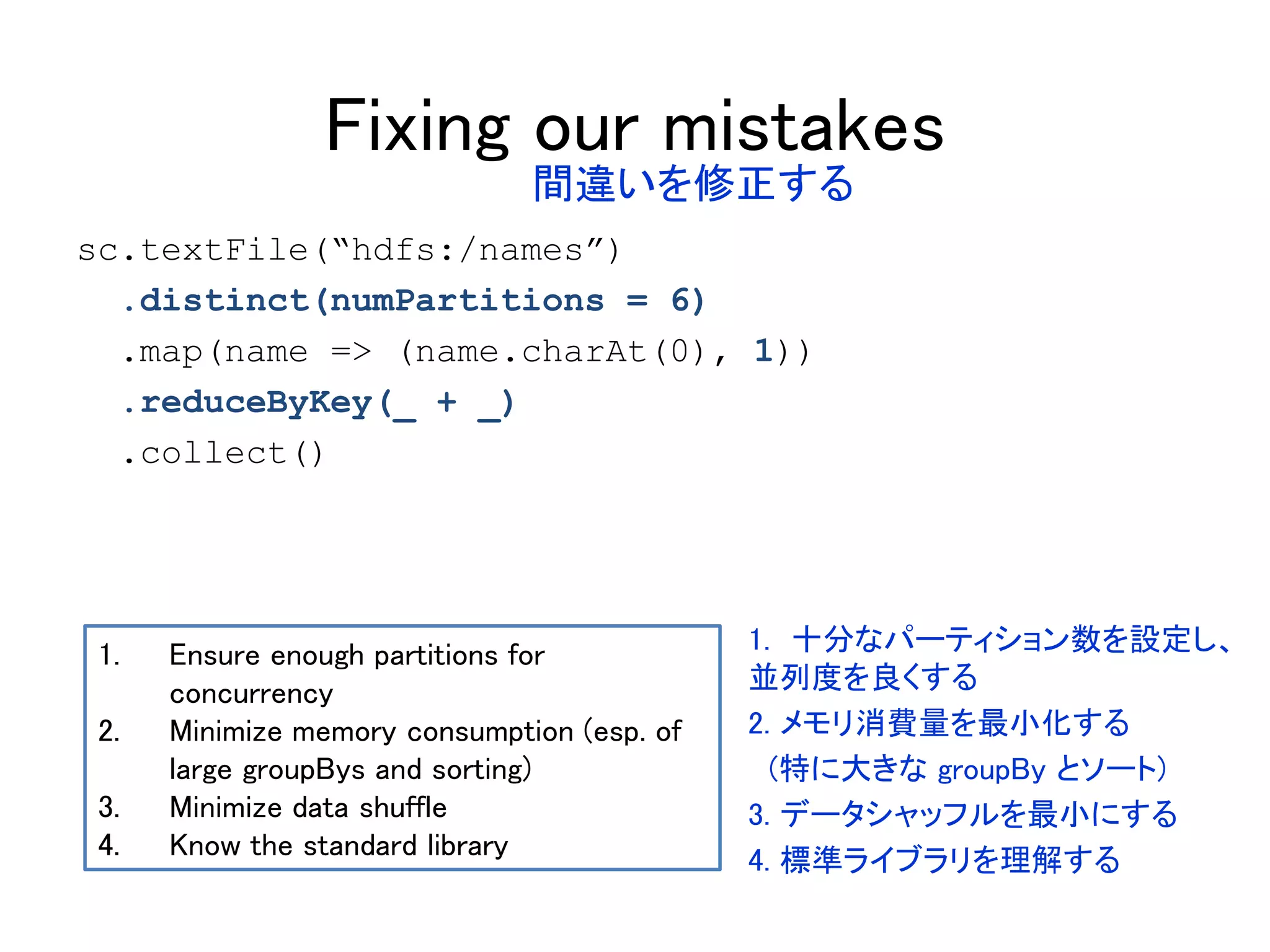 Fixing our mistakes
sc.textFile(“hdfs:/names”)
.distinct(numPartitions = 6)
.map(name => (name.charAt(0), 1))
.reduceByKey(_ + _)
.collect()
1. Ensure enough partitions for
concurrency
2. Minimize memory consumption (esp. of
large groupBys and sorting)
3. Minimize data shuffle
4. Know the standard library
間違いを修正する
1. 十分なパーティション数を設定し、
並列度を良くする
2. メモリ消費量を最小化する
(特に大きな groupBy とソート)
3. データシャッフルを最小にする
4. 標準ライブラリを理解する
 
