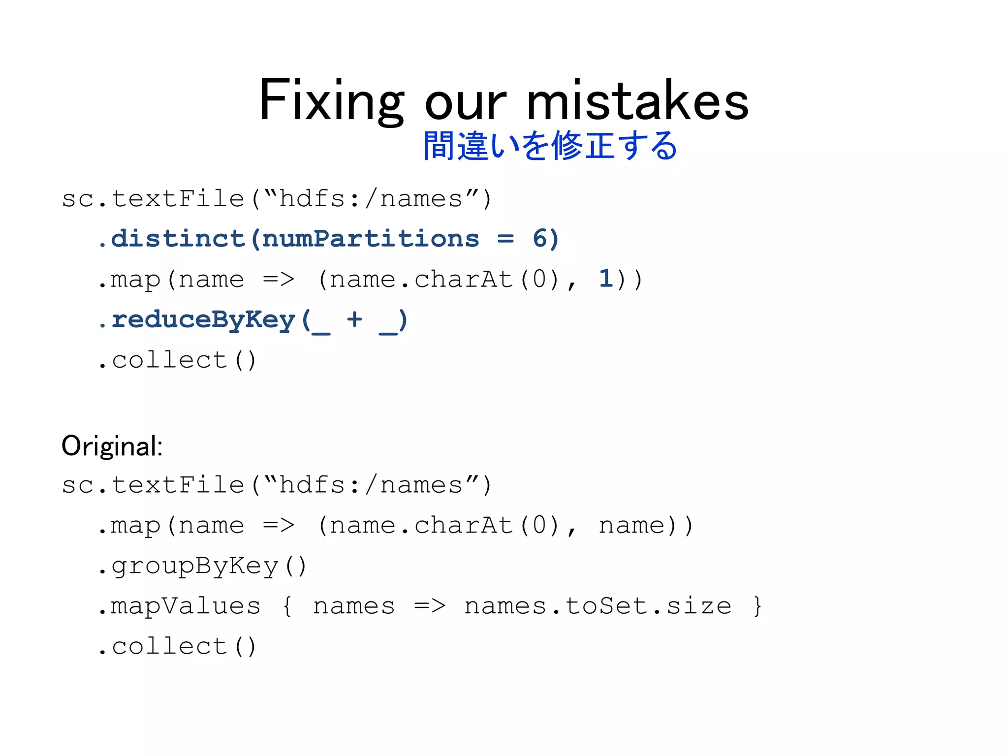 Fixing our mistakes
sc.textFile(“hdfs:/names”)
.distinct(numPartitions = 6)
.map(name => (name.charAt(0), 1))
.reduceByKey(_ + _)
.collect()
Original:
sc.textFile(“hdfs:/names”)
.map(name => (name.charAt(0), name))
.groupByKey()
.mapValues { names => names.toSet.size }
.collect()
間違いを修正する
 