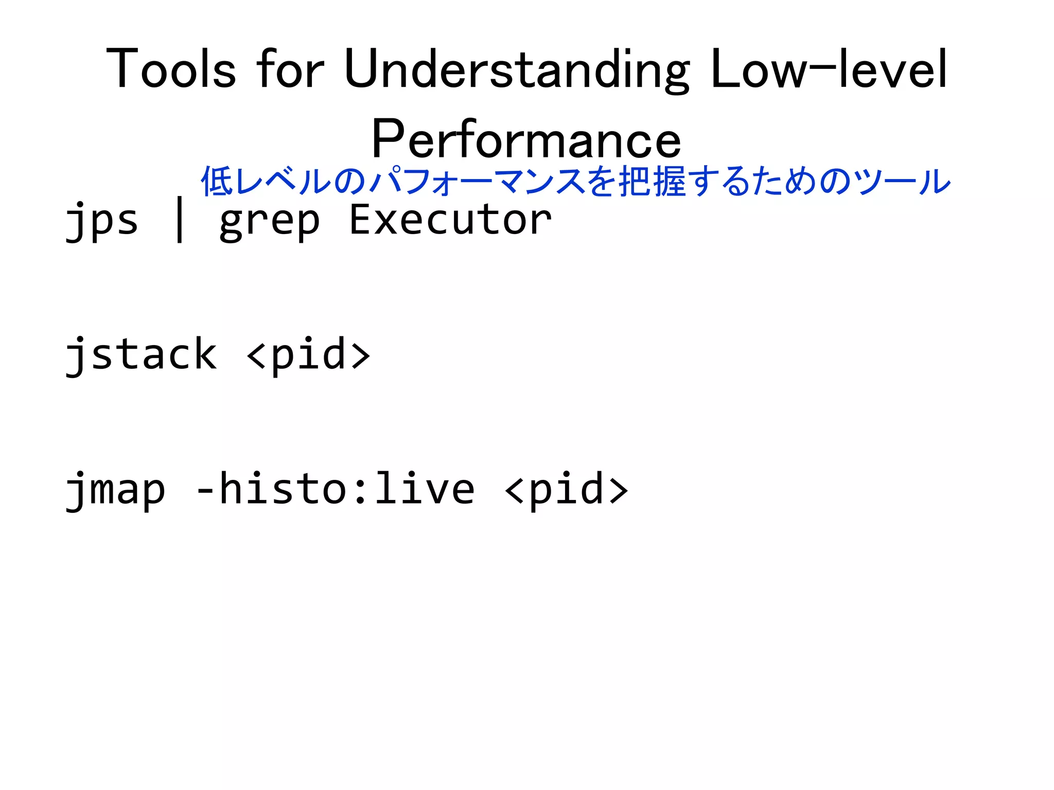Tools for Understanding Low-level
Performance
jps | grep Executor
jstack <pid>
jmap -histo:live <pid>
低レベルのパフォーマンスを把握するためのツール
 