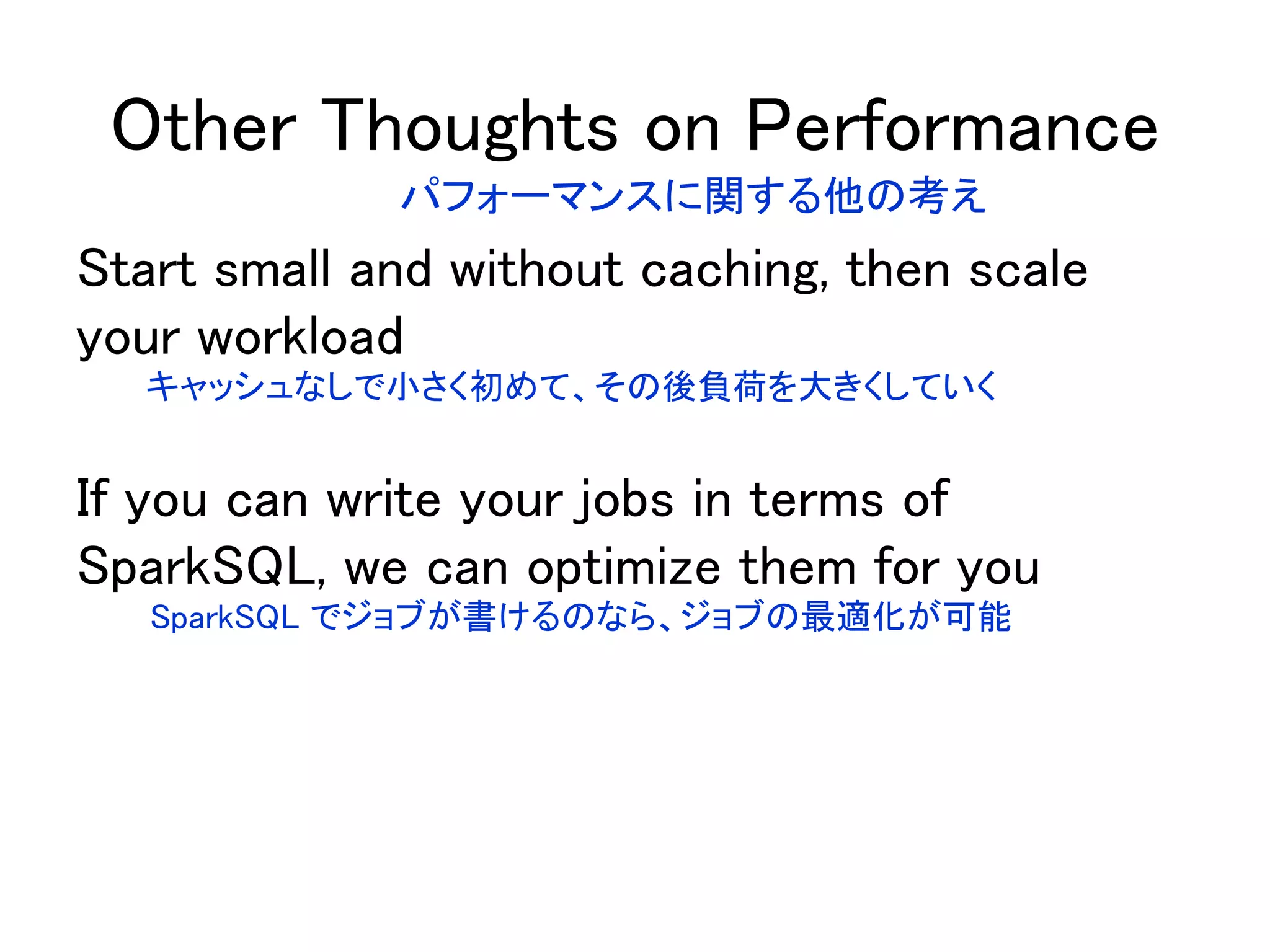 Other Thoughts on Performance
Start small and without caching, then scale
your workload
If you can write your jobs in terms of
SparkSQL, we can optimize them for you
パフォーマンスに関する他の考え
キャッシュなしで小さく初めて、その後負荷を大きくしていく
SparkSQL でジョブが書けるのなら、ジョブの最適化が可能
 
