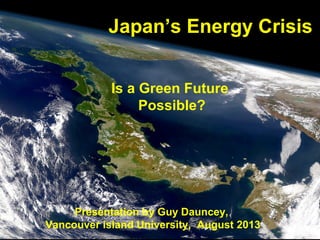 Japan’s Energy Crisis
Is a Green Future
Possible?

Presentation by Guy Dauncey,
Guy Dauncey 2013 Vancouver island University, August 2013
www.earthfuture.com

 