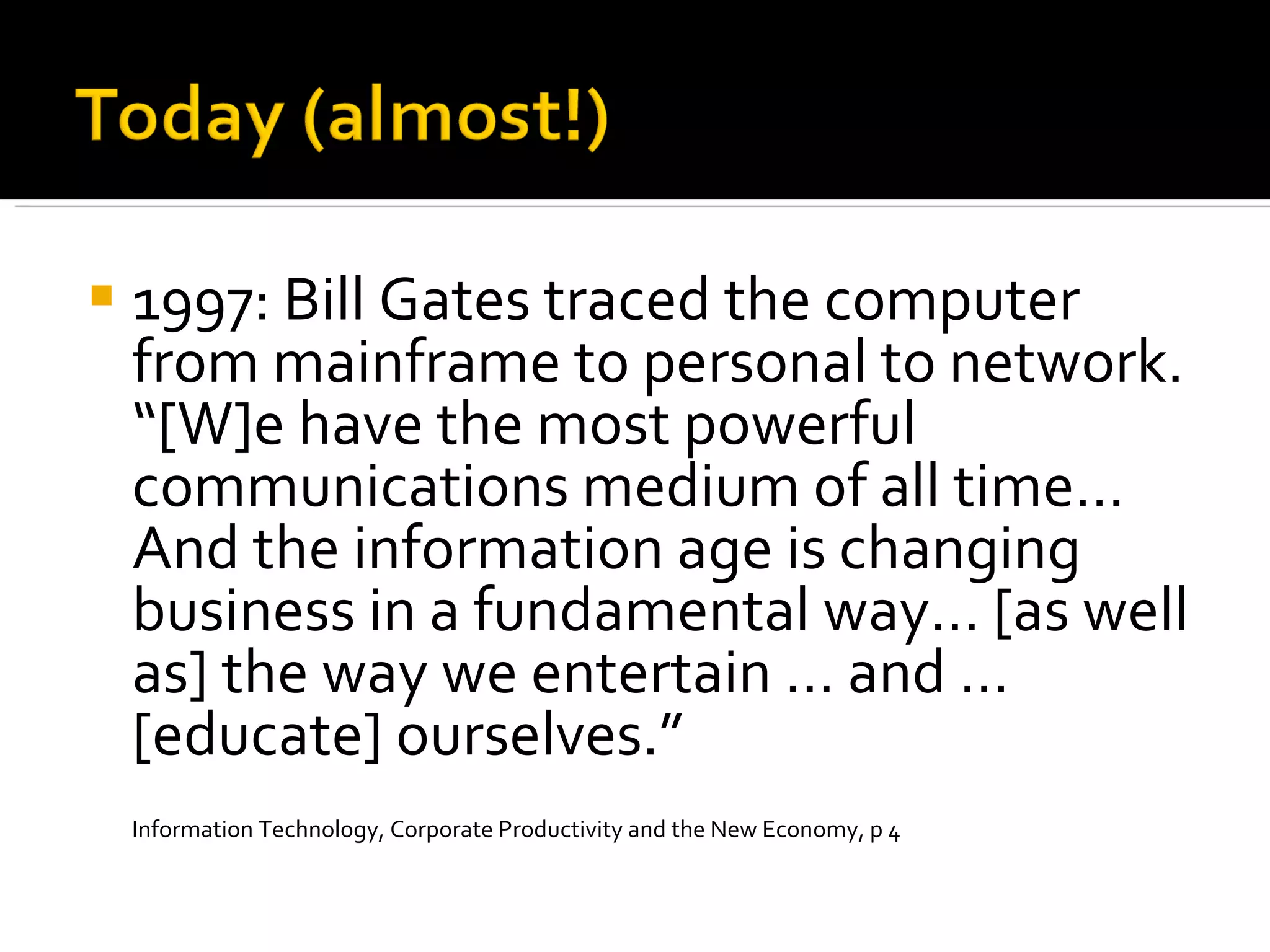 1997: Bill Gates traced the computer from mainframe to personal to network. “[W]e have the most powerful communications medium of all time… And the information age is changing business in a fundamental way… [as well as] the way we entertain … and … [educate] ourselves.” Information Technology, Corporate Productivity and the New Economy, p 4 