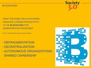BLOCKCHAIN
“WHAT THE ROBOT DID IN FACTORIES
-CREATING A HIGHER PRODUCTIVITY-
IS THE BLOCKCHAIN FOR
ADMINISTRATIVE PROCESSES”
E.J.Sol, TNO program director smart industries
- DEFRAGMENTATION
- DECENTRALIZATION
- AUTONOMOUS ORGANIZATIONS
SHARED OWNERSHIP
 