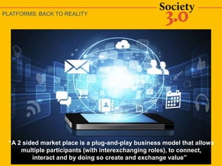 PLATFORMS: BACK TO REALITY
“A 2 sided market place is a plug-and-play business model that allows
multiple participants (with interexchanging roles), to connect,
interact and by doing so create and exchange value”
 