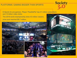 E-Sports for pro-gamers. Player ‘PewDiePie’ has 41 million subscribers
and 10 billion video clicks.
The 2016 world championship drew 43 million viewers,
prize pool reached $6,7 million.
PLATFORMS: GAMING BIGGER THAN SPORTS
 