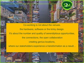 Co-working is not about the venues,
the hardware, software or the kinky design.
It’s about the number and quality of serendipitous opportunities,
the connections, the open collaboration
creating genius locations,
where our stakeholders experience a transformation as a result…
 