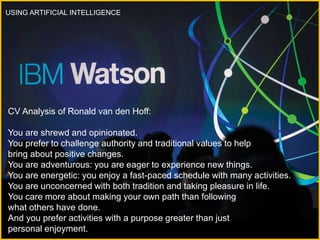 USING ARTIFICIAL INTELLIGENCE
CV Analysis of Ronald van den Hoff:
You are shrewd and opinionated.
You prefer to challenge authority and traditional values to help
bring about positive changes.
You are adventurous: you are eager to experience new things.
You are energetic: you enjoy a fast-paced schedule with many activities.
You are unconcerned with both tradition and taking pleasure in life.
You care more about making your own path than following
what others have done.
And you prefer activities with a purpose greater than just
personal enjoyment.
 