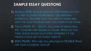 SAMPLE ESSAY QUESTIONS
1) WASEDA SPSE: ENGLISH ESSAY IN 1000 WORDS ON WHY
YOU WISH TO ENTER THE PROGRAM. USE PERSONAL
EXPERIENCE. DESCRIBE WHAT YOU WISH TO LEARN AND
HOW YOU PLAN TO UTILIZE WHAT YOU LEARN IN THE FUTURE
2) TOKYO PEAK: #1 - QUOTE, FOLLOWED BY REFLECTION.
#2 – CHOOSE ONE HISTORICAL FIGURE. WHAT DO YOU
THINK HE/SHE WOULD HAVE DONE DIFFERENTLY IF THE
PERSON COULD SEE THE WORLD TODAY?
3) KEIO PEARL: WHY ARE YOU APPLYING TO PEARL? WHAT
ARE YOUR ACADEMIC GOALS?
 