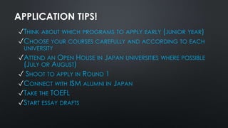 APPLICATION TIPS!
✓THINK ABOUT WHICH PROGRAMS TO APPLY EARLY (JUNIOR YEAR)
✓CHOOSE YOUR COURSES CAREFULLY AND ACCORDING TO EACH
UNIVERSITY
✓ATTEND AN OPEN HOUSE IN JAPAN UNIVERSITIES WHERE POSSIBLE
(JULY OR AUGUST)
✓ SHOOT TO APPLY IN ROUND 1
✓CONNECT WITH ISM ALUMNI IN JAPAN
✓TAKE THE TOEFL
✓START ESSAY DRAFTS
 
