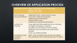 OVERVIEW OF APPLICATION PROCESS
Application Period Many universities have several rounds:
Round 1: Oct- Dec
Round 2: Jan – Feb
First Screening:
Document Review
Application Form, color ID photo, Essay
Transcripts, Predicted IB Grades
Letters of recommendation
Official TOEFL scores
Certificate of expected graduation
Invitation for
Interview
Those selected will be selected for an interview
(in English via Skype or in person)
Locations vary in Asia but none in Manila
Applicant may be asked to provide written
answers
Some unconditional offers
Acceptance and
Enrollment
decision
April – May: Acceptances are sent to students
Pay admissions fee to indicate decision to attend
 