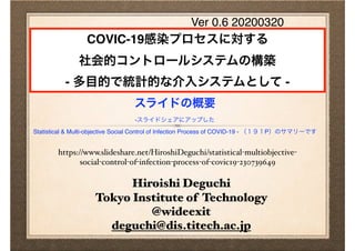 Hiroishi Deguchi
Tokyo Institute of Technology
@wideexit
deguchi@dis.titech.ac.jp
COVIC-19感染プロセスに対する
社会的コントロールシステムの構築
- 多目的で統計的な介入システムとして -
スライドの概要
-スライドシェアにアップした
Statistical & Multi-objective Social Control of Infection Process of COVID-19 - （１９１P）のサマリーです
Ver 0.6 20200320
https://www.slideshare.net/HiroshiDeguchi/statistical-multiobjective-
social-control-of-infection-process-of-covic19-230739649
 