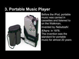 3. Portable Music Player
Before the iPod, portable
music was carried in
cassettes and listened to
on the Walkman,
invented by Nobutoshi
Kihara in 1978.
The invention was the
standard for portable
music for almost 20 years
 