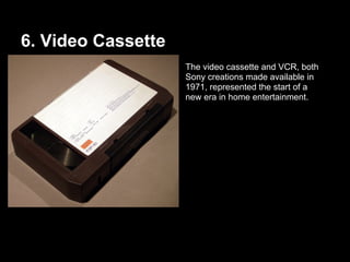 6. Video Cassette
The video cassette and VCR, both
Sony creations made available in
1971, represented the start of a
new era in home entertainment.
 