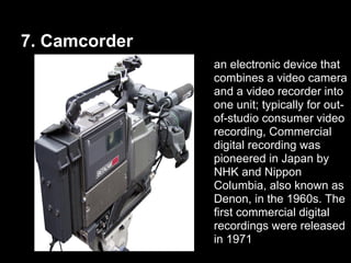 7. Camcorder
an electronic device that
combines a video camera
and a video recorder into
one unit; typically for out-
of-studio consumer video
recording, Commercial
digital recording was
pioneered in Japan by
NHK and Nippon
Columbia, also known as
Denon, in the 1960s. The
first commercial digital
recordings were released
in 1971
 