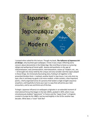 I jumped when asked for this lecture. Though my book, The Influence of Japanese Art 
on Design, only touched upon wallpaper, I knew it was a topic reflecting every 
concern about domesticity in the Gilded Age. My mind flew to home as nurturing 
refuge and wellspring of moral uplift,  beauty and aesthetics in the age of 
industrialization, new commercialism, internationalism, visions of “modern, etc., etc.
—all brought into sharp relief by the unique and very variable role that Japan played 
in these things. An immensely fascinating story. Putting it all together is the 
proverbial Gordian Knot—I realized, another book! In two hours, I can only shut my 
eyes, dive in and keep my goals a lot more modest: a little context, a few important 
points, a fairly organized sense of a process that lacked a single straight sequence 
anywhere, and hopefully to hone your eye in a way that will prime your later 
encounters, and to see and think out of the box.  

To begin: Japanese influence on wallpapers originates in an extended moment of 
international frenzy that began in the late 1850’s, peaked in 1872, when it was 
simultaneously dubbed “Japonisme” in France and the “Japan Craze” in England, 
crested in Europe by the 1880’s, but burned brightly in the US for another two 
decades. What does a “craze” look like? 




                                                                                         1 
 