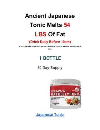 Ancient Japanese
Tonic Melts ​54
LBS​ Of Fat
(Drink Daily Before 10am)
Make sure your sound is turned on. Please wait up to 10 seconds for the video to 
load. 
1 BOTTLE 
30 Day Supply
Japanese Tonic
 