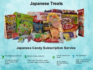 Japanese Treats
Japanese Candy Subscription Service
Free Shipping worldwide
We deliver to almost
every country in the
world!!
$22 US Dollars a Month!
That's right. Only $22 a month
no matter where you are located.
Unique Candy From
Japan
All our candy is
sourced locally in
Japan.
Any Questions?
Head over to our FAQ
Page to find all the
answers.
 