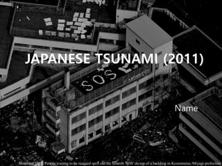 JAPANESE TSUNAMI (2011)
Name
Shimbun(2011) People waiting to be rescued spell out the letteres 'SOS' on top of a building in Kesennuma, Miyagi prefecture
 