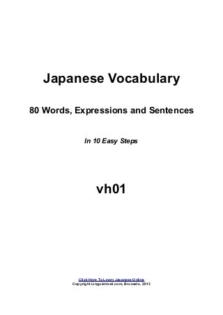 Japanese Vocabulary
80 Words, Expressions and Sentences
In 10 Easy Steps
vh01
Click Here To Learn Japanese Online
Copyright Linguistmail.com, Brussels, 2013
 