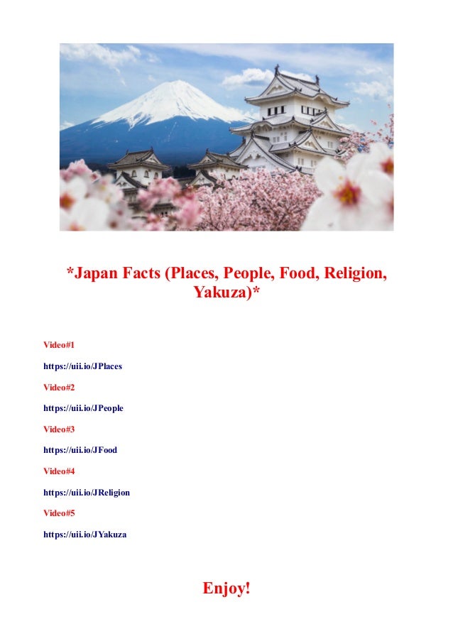 *Japan Facts (Places, People, Food, Religion,
Yakuza)*
Video#1
https://uii.io/JPlaces
Video#2
https://uii.io/JPeople
Video#3
https://uii.io/JFood
Video#4
https://uii.io/JReligion
Video#5
https://uii.io/JYakuza
Enjoy!
 